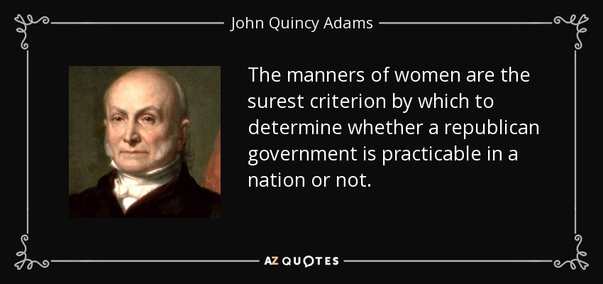 The manners of women are the surest criterion by which to determine whether a republican government is practicable in a nation or not. - John Quincy Adams