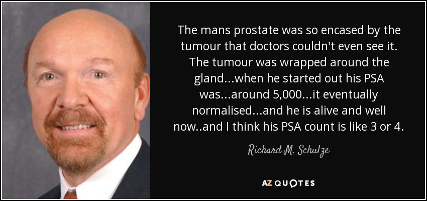 The mans prostate was so encased by the tumour that doctors couldn't even see it. The tumour was wrapped around the gland...when he started out his PSA was...around 5,000...it eventually normalised...and he is alive and well now..and I think his PSA count is like 3 or 4. - Richard M. Schulze