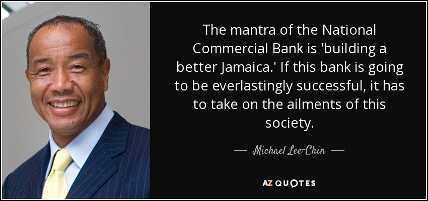 The mantra of the National Commercial Bank is 'building a better Jamaica.' If this bank is going to be everlastingly successful, it has to take on the ailments of this society. - Michael Lee-Chin