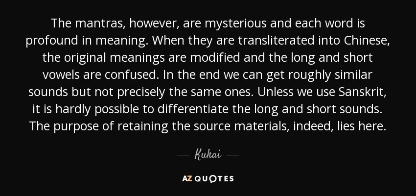 The mantras, however, are mysterious and each word is profound in meaning. When they are transliterated into Chinese, the original meanings are modified and the long and short vowels are confused. In the end we can get roughly similar sounds but not precisely the same ones. Unless we use Sanskrit, it is hardly possible to differentiate the long and short sounds. The purpose of retaining the source materials, indeed, lies here. - Kukai