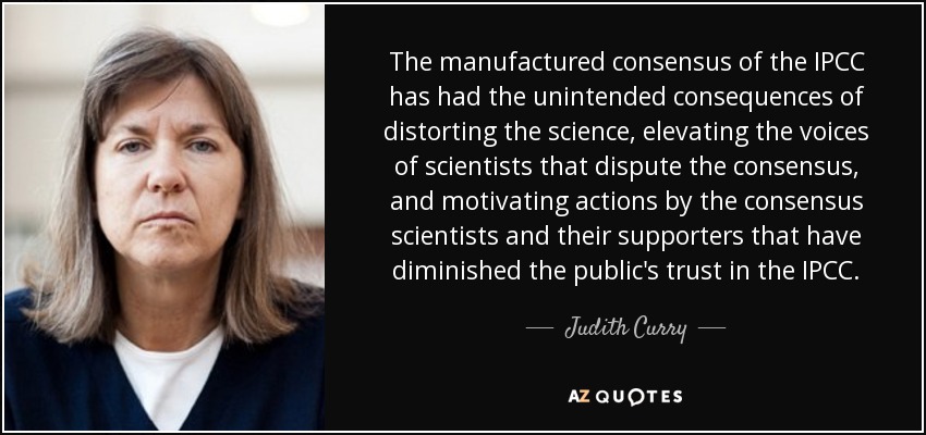 The manufactured consensus of the IPCC has had the unintended consequences of distorting the science, elevating the voices of scientists that dispute the consensus, and motivating actions by the consensus scientists and their supporters that have diminished the public's trust in the IPCC. - Judith Curry