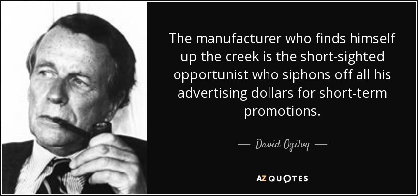 The manufacturer who finds himself up the creek is the short-sighted opportunist who siphons off all his advertising dollars for short-term promotions. - David Ogilvy