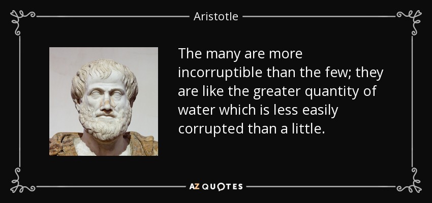 The many are more incorruptible than the few; they are like the greater quantity of water which is less easily corrupted than a little. - Aristotle