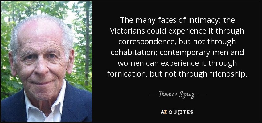 The many faces of intimacy: the Victorians could experience it through correspondence, but not through cohabitation; contemporary men and women can experience it through fornication, but not through friendship. - Thomas Szasz