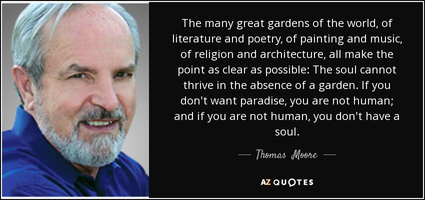 The many great gardens of the world, of literature and poetry, of painting and music, of religion and architecture, all make the point as clear as possible: The soul cannot thrive in the absence of a garden. If you don't want paradise, you are not human; and if you are not human, you don't have a soul. - Thomas  Moore