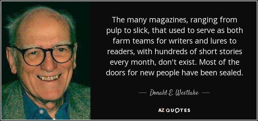The many magazines, ranging from pulp to slick, that used to serve as both farm teams for writers and lures to readers, with hundreds of short stories every month, don't exist. Most of the doors for new people have been sealed. - Donald E. Westlake