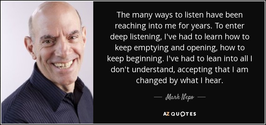 The many ways to listen have been reaching into me for years. To enter deep listening, I've had to learn how to keep emptying and opening, how to keep beginning. I've had to lean into all I don't understand, accepting that I am changed by what I hear. - Mark Nepo