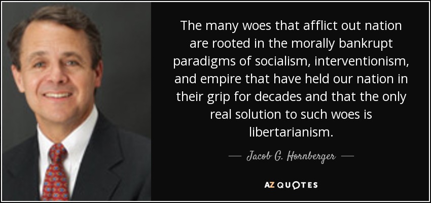 The many woes that afflict out nation are rooted in the morally bankrupt paradigms of socialism, interventionism, and empire that have held our nation in their grip for decades and that the only real solution to such woes is libertarianism. - Jacob G. Hornberger
