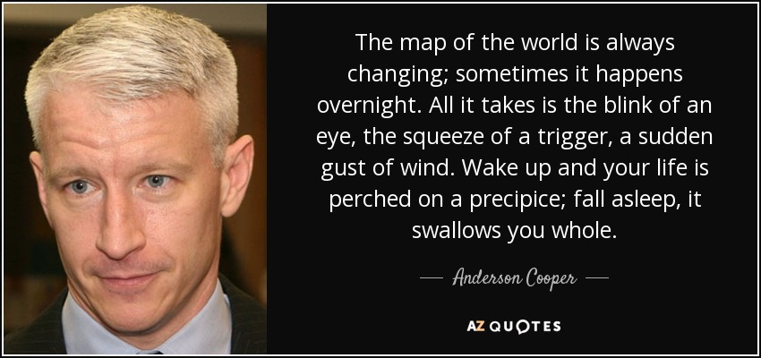 The map of the world is always changing; sometimes it happens overnight. All it takes is the blink of an eye, the squeeze of a trigger, a sudden gust of wind. Wake up and your life is perched on a precipice; fall asleep, it swallows you whole. - Anderson Cooper