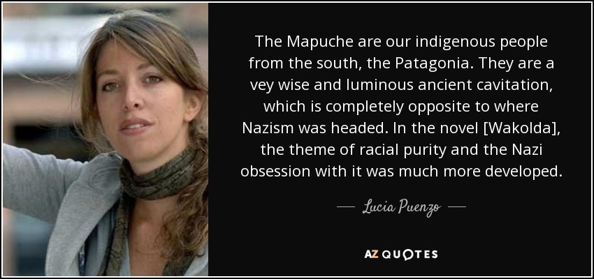 The Mapuche are our indigenous people from the south, the Patagonia. They are a vey wise and luminous ancient cavitation, which is completely opposite to where Nazism was headed. In the novel [Wakolda], the theme of racial purity and the Nazi obsession with it was much more developed. - Lucia Puenzo