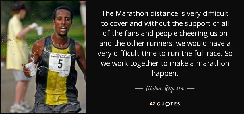 The Marathon distance is very difficult to cover and without the support of all of the fans and people cheering us on and the other runners, we would have a very difficult time to run the full race. So we work together to make a marathon happen. - Tilahun Regassa