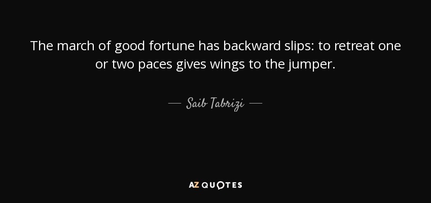 The march of good fortune has backward slips: to retreat one or two paces gives wings to the jumper. - Saib Tabrizi