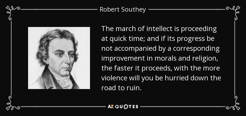 The march of intellect is proceeding at quick time; and if its progress be not accompanied by a corresponding improvement in morals and religion, the faster it proceeds, with the more violence will you be hurried down the road to ruin. - Robert Southey