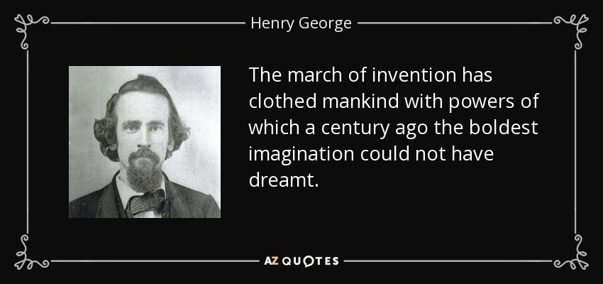 The march of invention has clothed mankind with powers of which a century ago the boldest imagination could not have dreamt. - Henry George