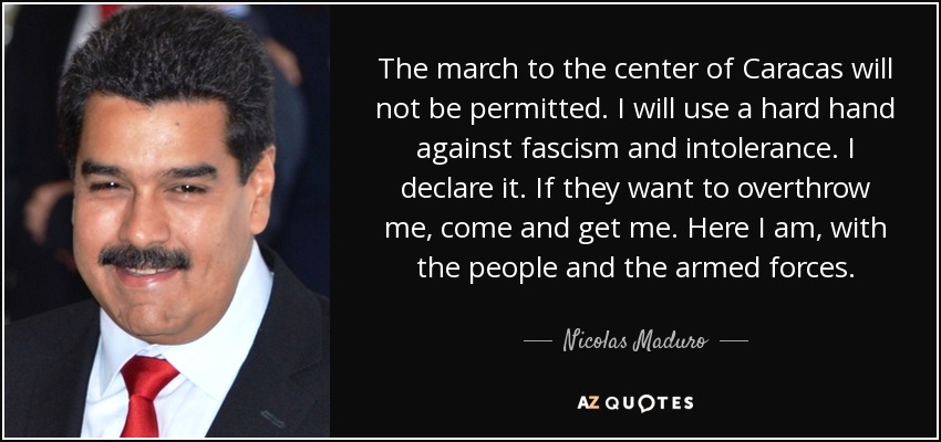 The march to the center of Caracas will not be permitted. I will use a hard hand against fascism and intolerance. I declare it. If they want to overthrow me, come and get me. Here I am, with the people and the armed forces. - Nicolas Maduro