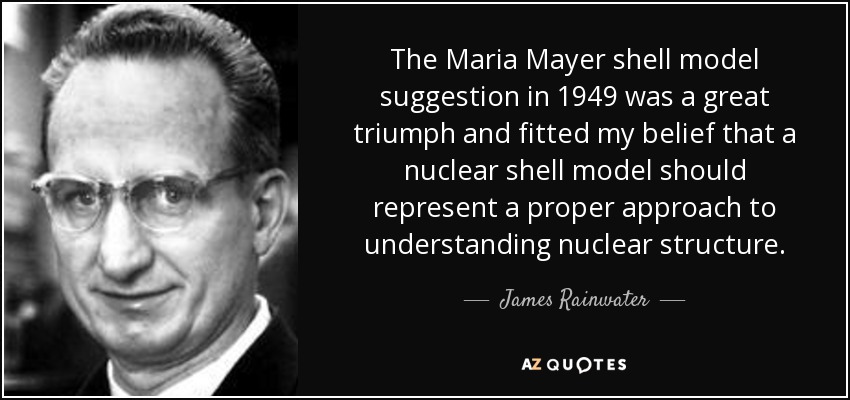 The Maria Mayer shell model suggestion in 1949 was a great triumph and fitted my belief that a nuclear shell model should represent a proper approach to understanding nuclear structure. - James Rainwater