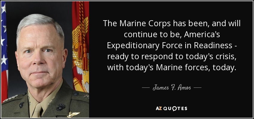 The Marine Corps has been, and will continue to be, America's Expeditionary Force in Readiness - ready to respond to today's crisis, with today's Marine forces, today. - James F. Amos