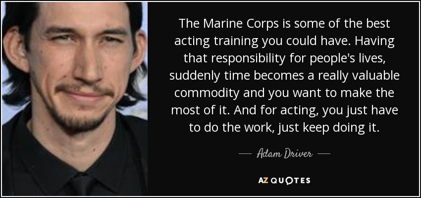 The Marine Corps is some of the best acting training you could have. Having that responsibility for people's lives, suddenly time becomes a really valuable commodity and you want to make the most of it. And for acting, you just have to do the work, just keep doing it. - Adam Driver