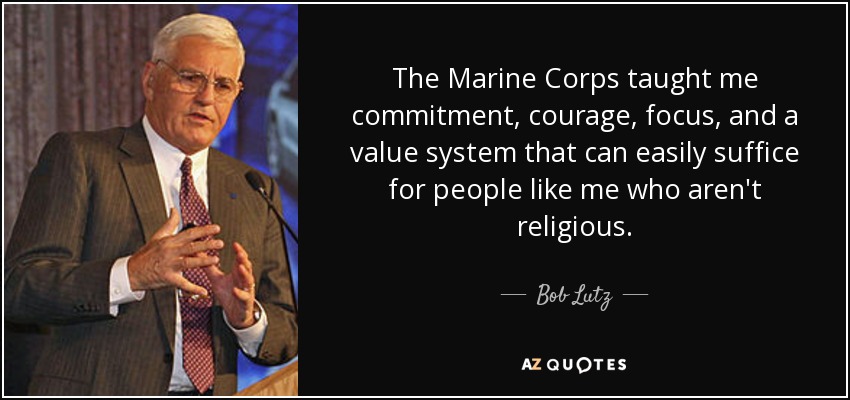 The Marine Corps taught me commitment, courage, focus, and a value system that can easily suffice for people like me who aren't religious. - Bob Lutz
