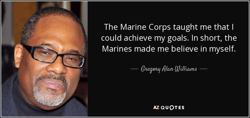 The Marine Corps taught me that I could achieve my goals. In short, the Marines made me believe in myself. - Gregory Alan Williams