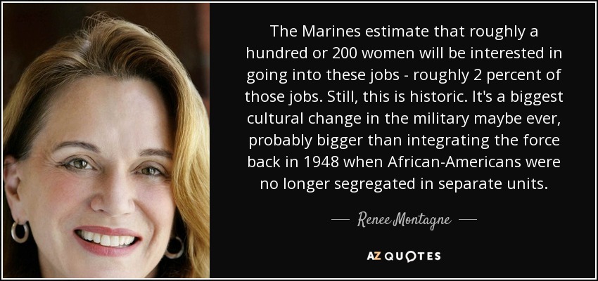 The Marines estimate that roughly a hundred or 200 women will be interested in going into these jobs - roughly 2 percent of those jobs. Still, this is historic. It's a biggest cultural change in the military maybe ever, probably bigger than integrating the force back in 1948 when African-Americans were no longer segregated in separate units. - Renee Montagne