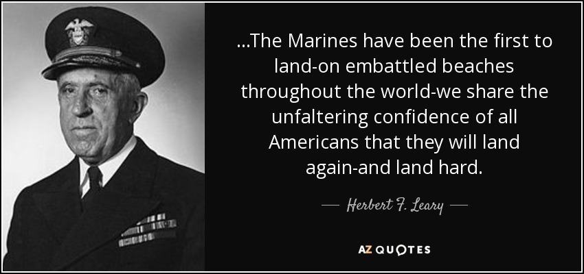 ...The Marines have been the first to land-on embattled beaches throughout the world-we share the unfaltering confidence of all Americans that they will land again-and land hard. - Herbert F. Leary