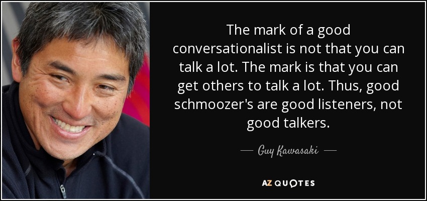The mark of a good conversationalist is not that you can talk a lot. The mark is that you can get others to talk a lot. Thus, good schmoozer's are good listeners, not good talkers. - Guy Kawasaki