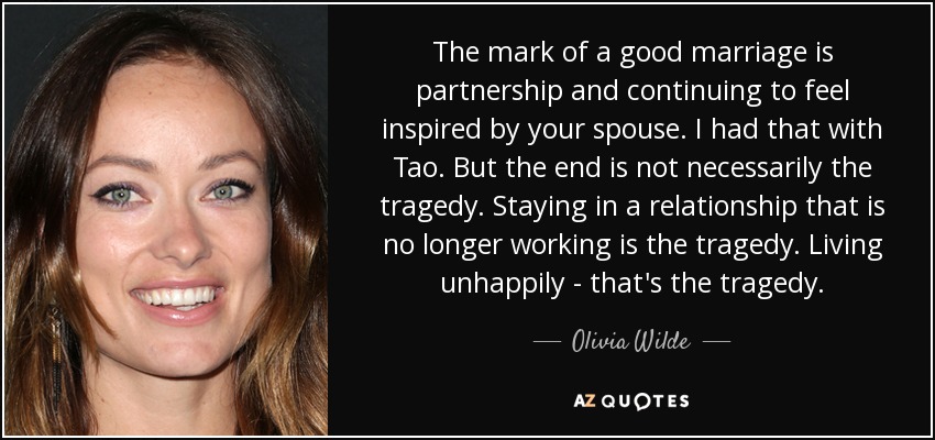 The mark of a good marriage is partnership and continuing to feel inspired by your spouse. I had that with Tao. But the end is not necessarily the tragedy. Staying in a relationship that is no longer working is the tragedy. Living unhappily - that's the tragedy. - Olivia Wilde