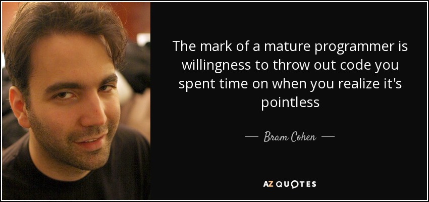 The mark of a mature programmer is willingness to throw out code you spent time on when you realize it's pointless - Bram Cohen