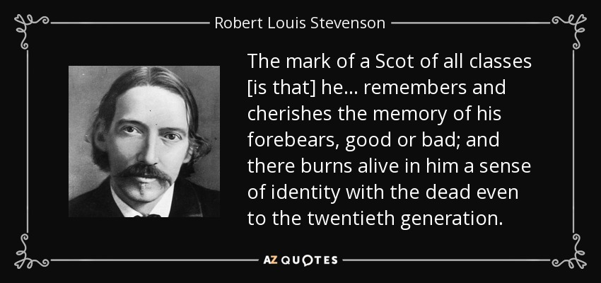 The mark of a Scot of all classes [is that] he ... remembers and cherishes the memory of his forebears, good or bad; and there burns alive in him a sense of identity with the dead even to the twentieth generation. - Robert Louis Stevenson