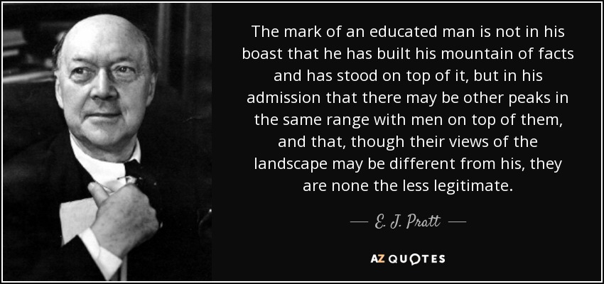 The mark of an educated man is not in his boast that he has built his mountain of facts and has stood on top of it, but in his admission that there may be other peaks in the same range with men on top of them, and that, though their views of the landscape may be different from his, they are none the less legitimate. - E. J. Pratt