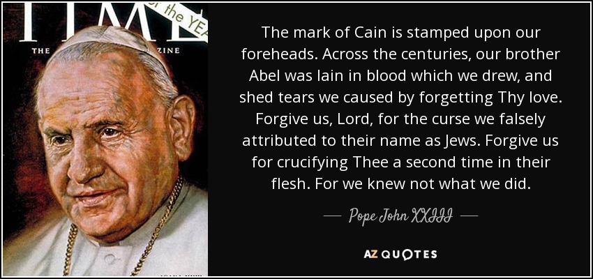 The mark of Cain is stamped upon our foreheads. Across the centuries, our brother Abel was lain in blood which we drew, and shed tears we caused by forgetting Thy love. Forgive us, Lord, for the curse we falsely attributed to their name as Jews. Forgive us for crucifying Thee a second time in their flesh. For we knew not what we did. - Pope John XXIII