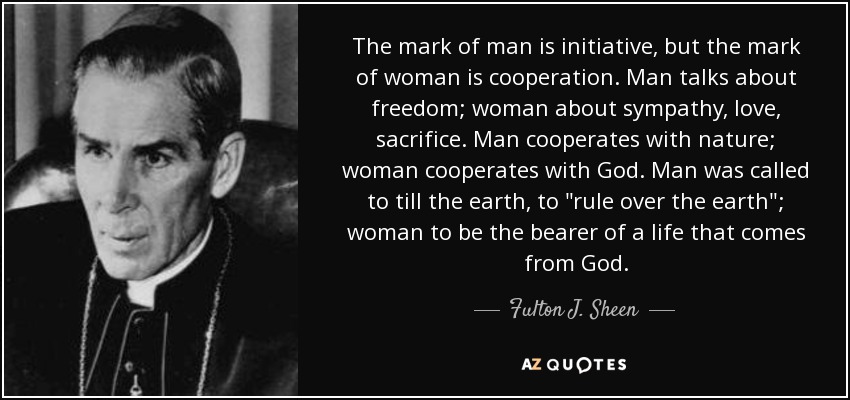 The mark of man is initiative, but the mark of woman is cooperation. Man talks about freedom; woman about sympathy, love, sacrifice. Man cooperates with nature; woman cooperates with God. Man was called to till the earth, to 