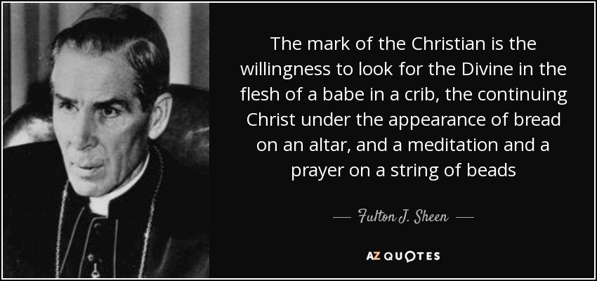 The mark of the Christian is the willingness to look for the Divine in the flesh of a babe in a crib, the continuing Christ under the appearance of bread on an altar, and a meditation and a prayer on a string of beads - Fulton J. Sheen