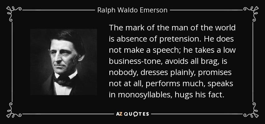 The mark of the man of the world is absence of pretension. He does not make a speech; he takes a low business-tone, avoids all brag, is nobody, dresses plainly, promises not at all, performs much, speaks in monosyllables, hugs his fact. - Ralph Waldo Emerson