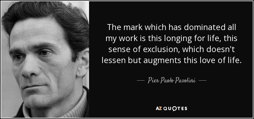 The mark which has dominated all my work is this longing for life, this sense of exclusion, which doesn't lessen but augments this love of life. - Pier Paolo Pasolini