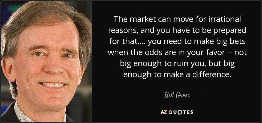 The market can move for irrational reasons, and you have to be prepared for that, ... you need to make big bets when the odds are in your favor -- not big enough to ruin you, but big enough to make a difference. - Bill Gross