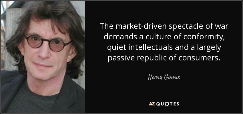 The market-driven spectacle of war demands a culture of conformity, quiet intellectuals and a largely passive republic of consumers. - Henry Giroux