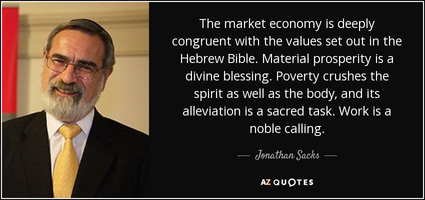 The market economy is deeply congruent with the values set out in the Hebrew Bible. Material prosperity is a divine blessing. Poverty crushes the spirit as well as the body, and its alleviation is a sacred task. Work is a noble calling. - Jonathan Sacks