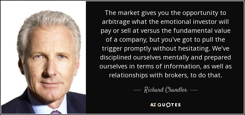 The market gives you the opportunity to arbitrage what the emotional investor will pay or sell at versus the fundamental value of a company, but you've got to pull the trigger promptly without hesitating. We've disciplined ourselves mentally and prepared ourselves in terms of information, as well as relationships with brokers, to do that. - Richard Chandler