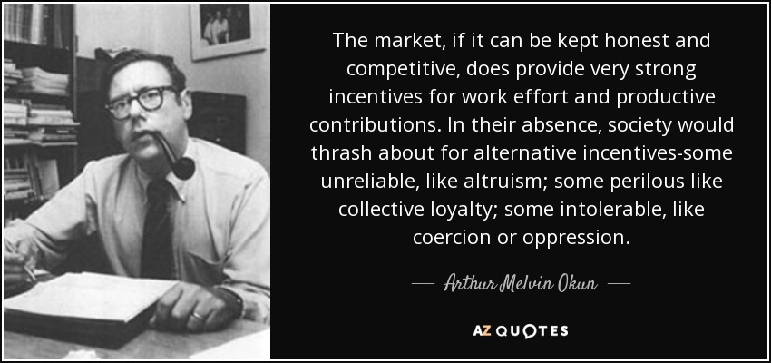 The market, if it can be kept honest and competitive, does provide very strong incentives for work effort and productive contributions. In their absence, society would thrash about for alternative incentives-some unreliable, like altruism; some perilous like collective loyalty; some intolerable, like coercion or oppression. - Arthur Melvin Okun