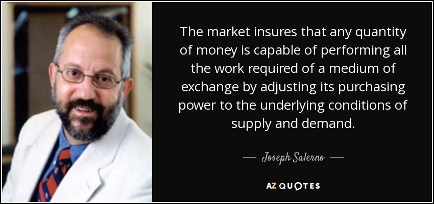 The market insures that any quantity of money is capable of performing all the work required of a medium of exchange by adjusting its purchasing power to the underlying conditions of supply and demand. - Joseph Salerno