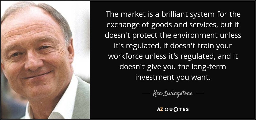 The market is a brilliant system for the exchange of goods and services, but it doesn't protect the environment unless it's regulated, it doesn't train your workforce unless it's regulated, and it doesn't give you the long-term investment you want. - Ken Livingstone