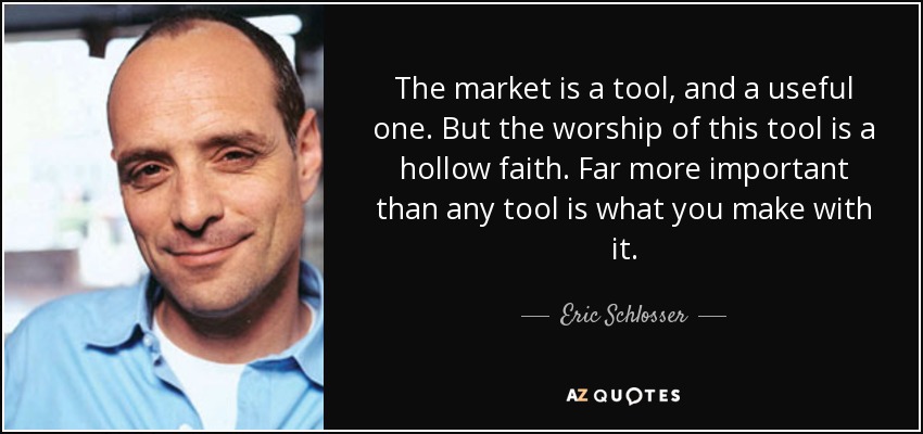The market is a tool, and a useful one. But the worship of this tool is a hollow faith. Far more important than any tool is what you make with it. - Eric Schlosser