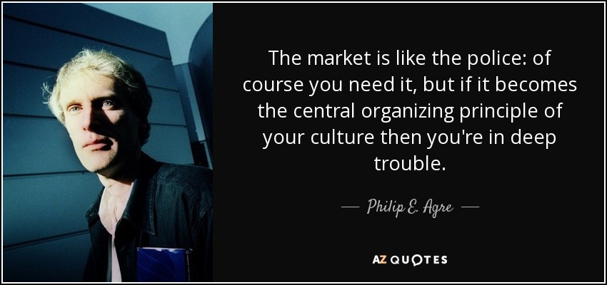 The market is like the police: of course you need it, but if it becomes the central organizing principle of your culture then you're in deep trouble. - Philip E. Agre
