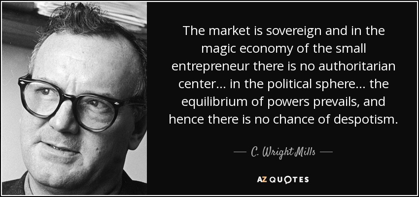 The market is sovereign and in the magic economy of the small entrepreneur there is no authoritarian center... in the political sphere... the equilibrium of powers prevails, and hence there is no chance of despotism. - C. Wright Mills