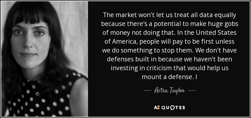 The market won't let us treat all data equally because there's a potential to make huge gobs of money not doing that. In the United States of America, people will pay to be first unless we do something to stop them. We don't have defenses built in because we haven't been investing in criticism that would help us mount a defense. I - Astra Taylor