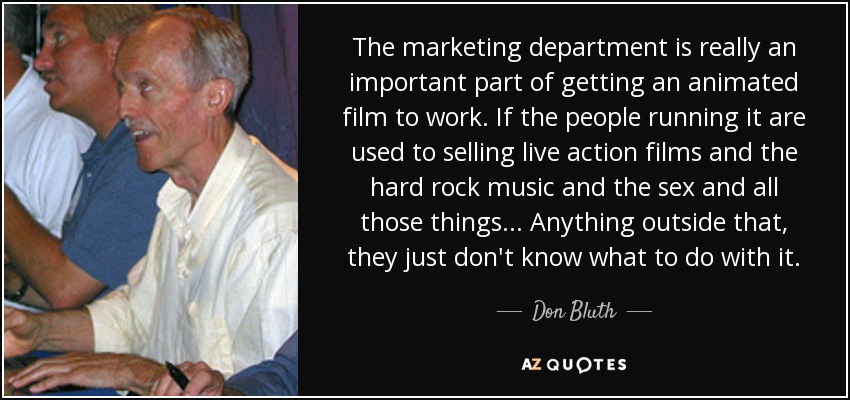 The marketing department is really an important part of getting an animated film to work. If the people running it are used to selling live action films and the hard rock music and the sex and all those things... Anything outside that, they just don't know what to do with it. - Don Bluth