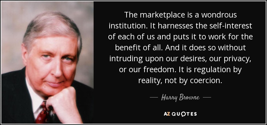 The marketplace is a wondrous institution. It harnesses the self-interest of each of us and puts it to work for the benefit of all. And it does so without intruding upon our desires, our privacy, or our freedom. It is regulation by reality, not by coercion. - Harry Browne