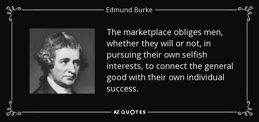 The marketplace obliges men, whether they will or not, in pursuing their own selfish interests, to connect the general good with their own individual success. - Edmund Burke